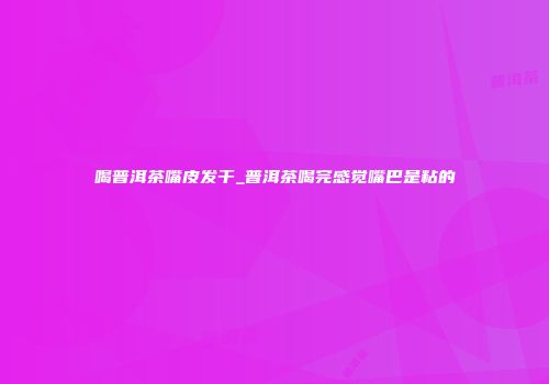 喝普洱茶嘴皮发干_普洱茶喝完感觉嘴巴是粘的