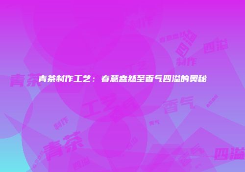 青茶制作工艺：春意盎然至香气四溢的奥秘