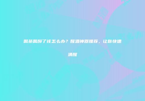 喝茶喝醉了该怎么办？醒酒神器推荐，让你快速清醒
