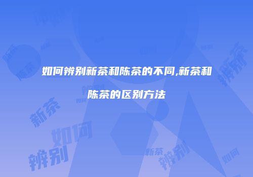 如何辨别新茶和陈茶的不同,新茶和陈茶的区别方法