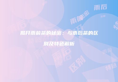 揭开雨前茶的秘密：与雨后茶的区别及特色解析
