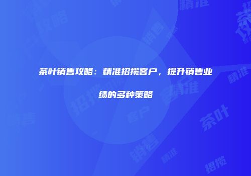 茶叶销售攻略：精准招揽客户，提升销售业绩的多种策略