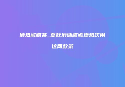 清热解腻茶_夏秋消油腻解燥热饮用这两款茶