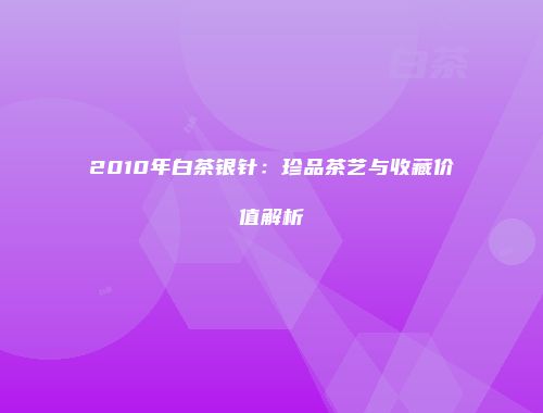 2010年白茶银针：珍品茶艺与收藏价值解析