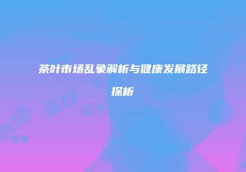 茶叶市场乱象解析与健康发展路径探析