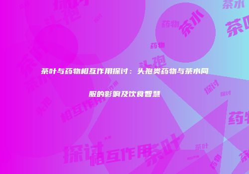 茶叶与药物相互作用探讨：头孢类药物与茶水同服的影响及饮食智慧