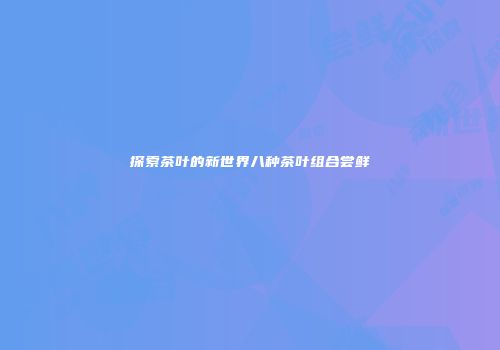 探索茶叶的新世界八种茶叶组合尝鲜