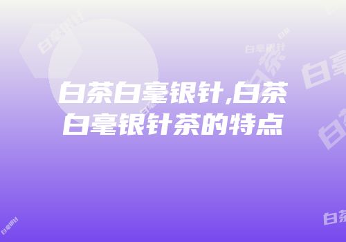 白茶白毫银针,白茶白毫银针茶的特点