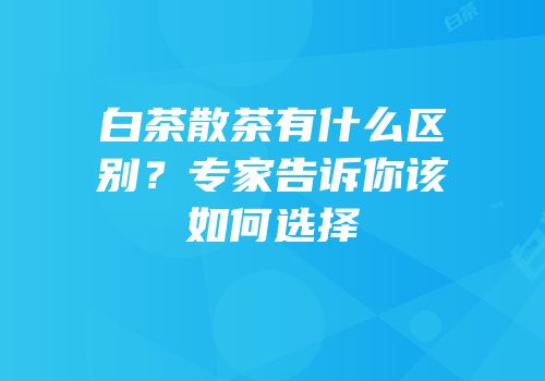 白茶散茶有什么区别？专家告诉你该如何选择