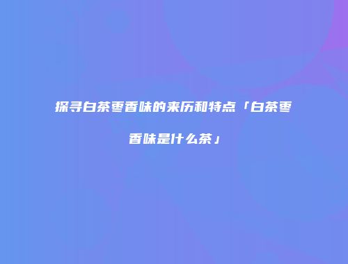 探寻白茶枣香味的来历和特点「白茶枣香味是什么茶」