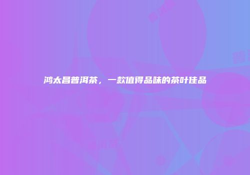 鸿太昌普洱茶，一款值得品味的茶叶佳品