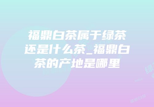 福鼎白茶属于绿茶还是什么茶_福鼎白茶的产地是哪里