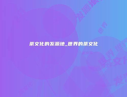 茶文化的发源地_世界的茶文化
