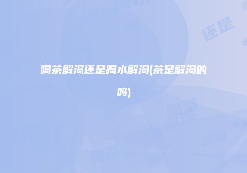 喝茶解渴还是喝水解渴(茶是解渴的吗)