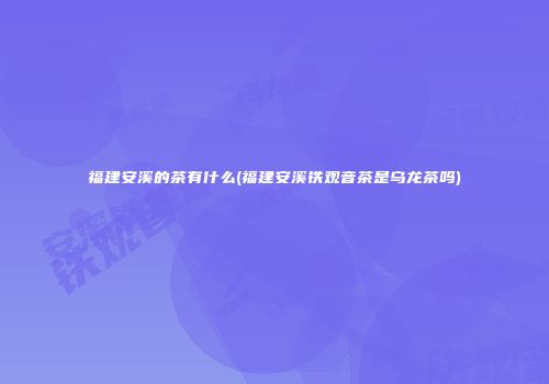 福建安溪的茶有什么(福建安溪铁观音茶是乌龙茶吗)