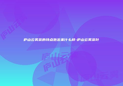 庐山云雾茶的特点泡出来什么样-庐山云雾茶叶