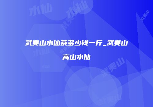 武夷山水仙茶多少钱一斤_武夷山高山水仙