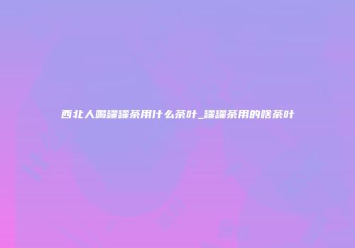 西北人喝罐罐茶用什么茶叶_罐罐茶用的啥茶叶