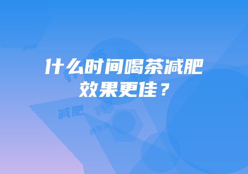 什么时间喝茶减肥效果更佳？