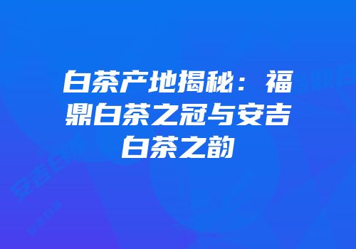 白茶产地揭秘：福鼎白茶之冠与安吉白茶之韵