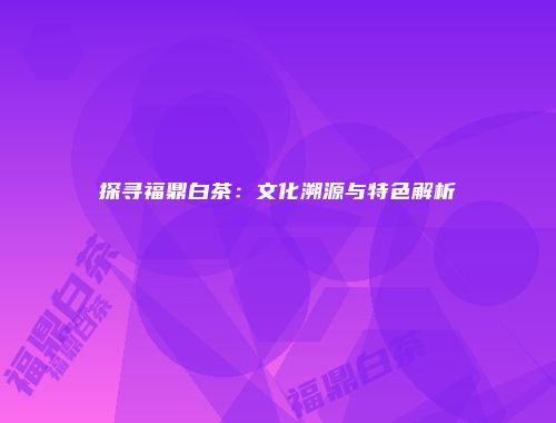探寻福鼎白茶：文化溯源与特色解析