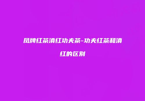 凤牌红茶滇红功夫茶-功夫红茶和滇红的区别