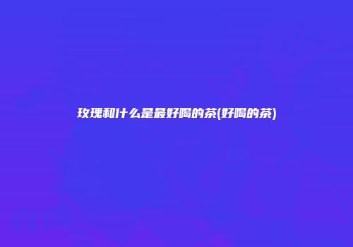 玫瑰和什么是最好喝的茶(好喝的茶)