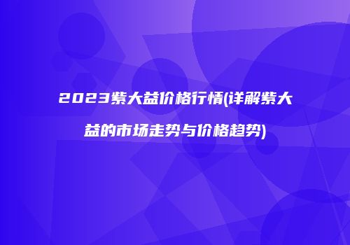 2023紫大益价格行情(详解紫大益的市场走势与价格趋势)