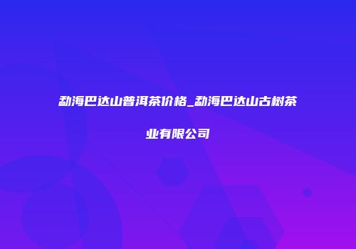勐海巴达山普洱茶价格_勐海巴达山古树茶业有限公司