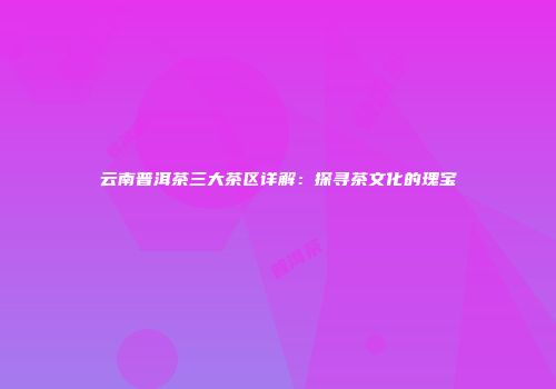 云南普洱茶三大茶区详解：探寻茶文化的瑰宝
