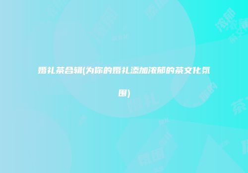 婚礼茶合辑(为你的婚礼添加浓郁的茶文化氛围)