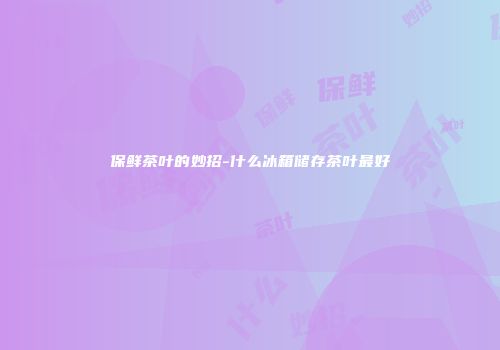 保鲜茶叶的妙招-什么冰箱储存茶叶最好