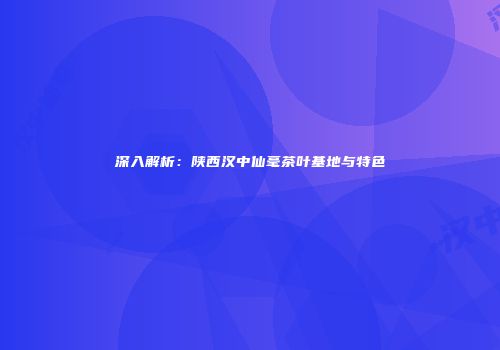深入解析：陕西汉中仙毫茶叶基地与特色