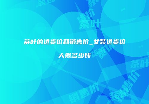 茶叶的进货价和销售价_女装进货价大概多少钱