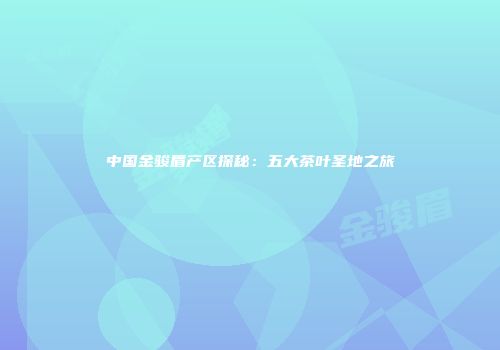 中国金骏眉产区探秘：五大茶叶圣地之旅