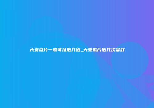六安瓜片一般可以泡几泡_六安瓜片泡几次最好