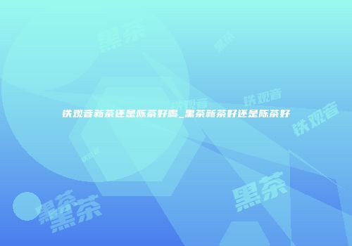 铁观音新茶还是陈茶好喝_黑茶新茶好还是陈茶好