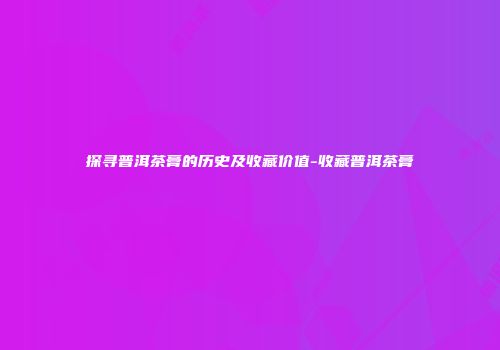 探寻普洱茶膏的历史及收藏价值-收藏普洱茶膏