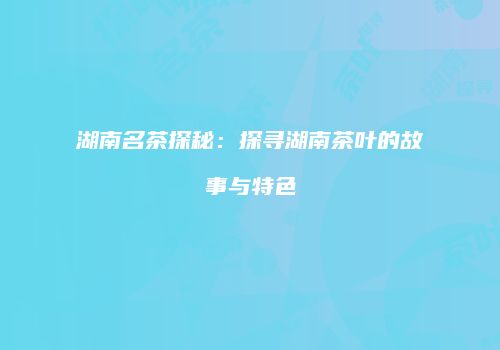 湖南名茶探秘：探寻湖南茶叶的故事与特色