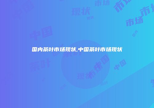 国内茶叶市场现状,中国茶叶市场现状