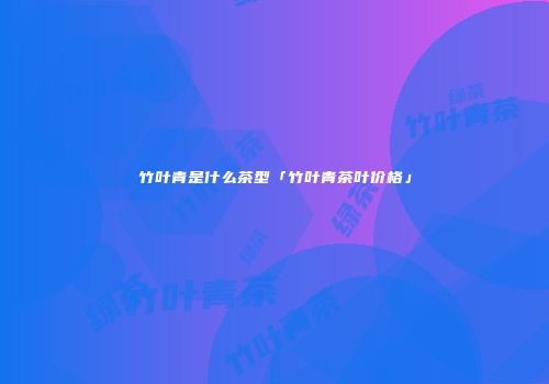 竹叶青是什么茶型「竹叶青茶叶价格」