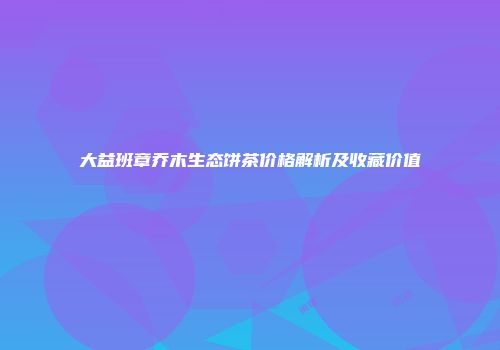 大益班章乔木生态饼茶价格解析及收藏价值