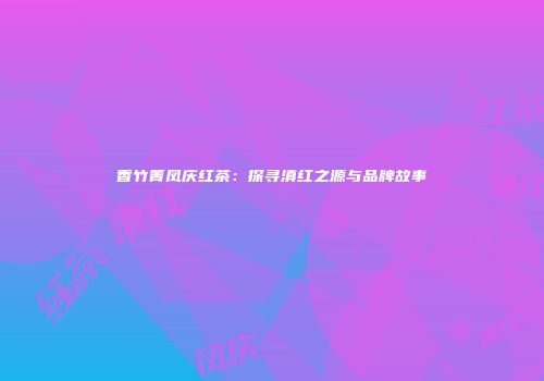 香竹箐凤庆红茶：探寻滇红之源与品牌故事