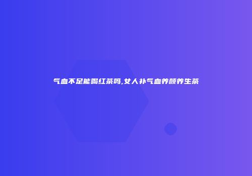 气血不足能喝红茶吗,女人补气血养颜养生茶