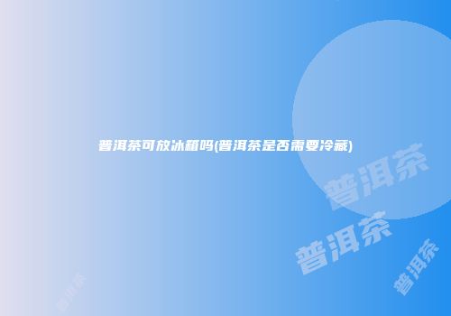 普洱茶可放冰箱吗(普洱茶是否需要冷藏)