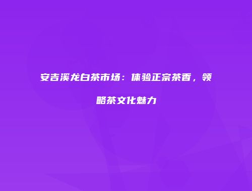 安吉溪龙白茶市场：体验正宗茶香，领略茶文化魅力