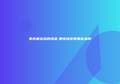 贵州最出名的绿茶,贵州绿茶有哪些品牌