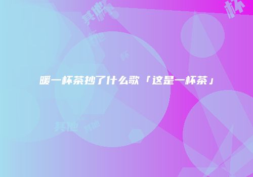暖一杯茶抄了什么歌「这是一杯茶」