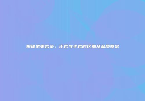 揭秘武夷岩茶：正岩与半岩的区别及品质鉴赏