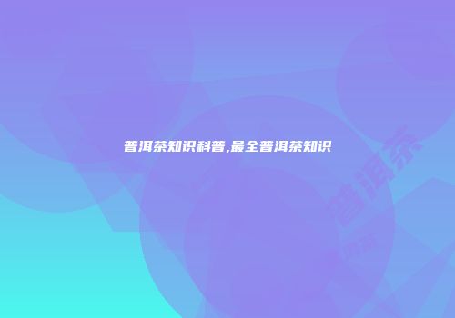 普洱茶知识科普,最全普洱茶知识